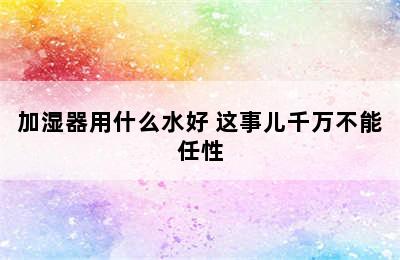 加湿器用什么水好 这事儿千万不能任性